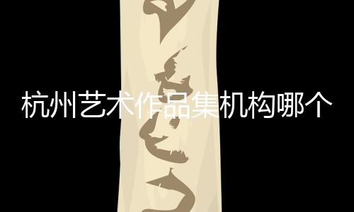 杭州艺术作品集机构哪个好?