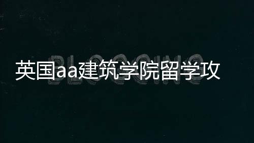 英国aa建筑学院留学攻略!